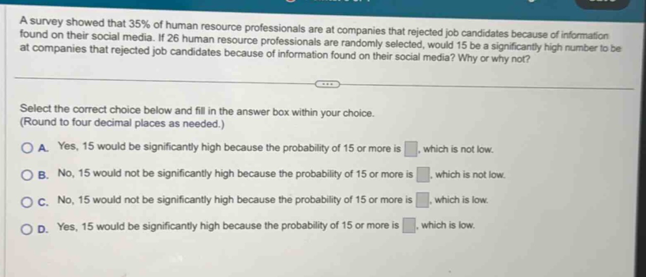 a survey showed that 35% of human resource professionals are at companies that rejected job candidates because of information found on their social media. if 26 human resource professionals are randomly selected, would 15 be a significantly high number to be at companies that rejected job candidates because of information found on their social media? why or why not? select the correct choice below and fill in the answer box within your choice. (round to four decimal places as needed.) a. yes, 15 would be significantly high because the probability of 15 or more is . which is not low. b. no, 15 would not be significantly high because the probability of 15 or more is . which is not low. c. no, 15 would not be significantly high because the probability of 15 or more is . which is low. d. yes, 15 would be significantly high because the probability of 15 or more is . which is low.