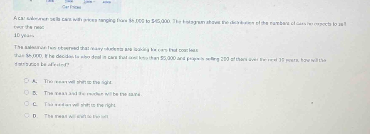 a car salesman sells cars with prices ranging from $5,000 to $45,000. the histogram shows the distribution of the numbers of cars he expects to sell over the next 10 years. the salesman has observed that many students are looking for cars that cost less than $5,000. if he decides to also deal in cars that cost less than $5,000 and projects selling 200 of them over the next 10 years, how will the distribution be affected?\n\na. the mean will shift to the right.\n\nb. the mean and the median will be the same.\n\nc. the median will shift to the right.\n\nd. the mean will shift to the left.