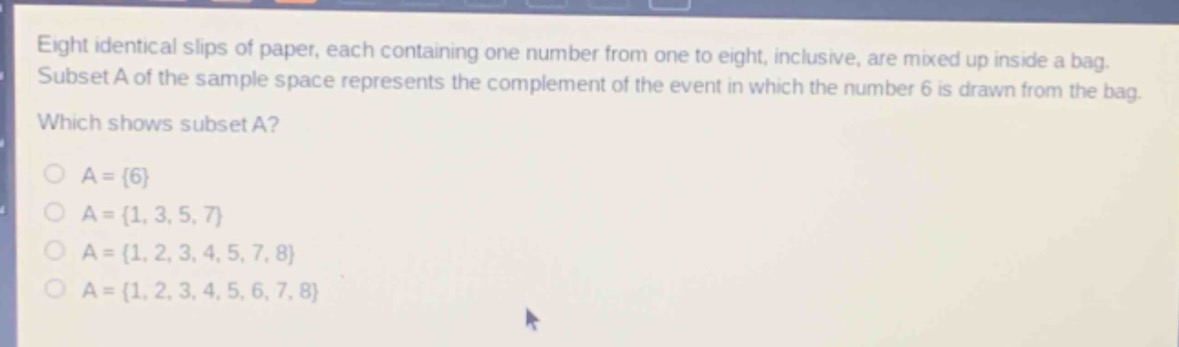 eight identical slips of paper, each containing one number from one to eight, inclusive, are mixed up inside a bag. subset a of the sample space represents the complement of the event in which the number 6 is drawn from the bag. which shows subset a?\na = {6}\na = {1, 3, 5, 7}\na = {1, 2, 3, 4, 5, 7, 8}\na = {1, 2, 3, 4, 5, 6, 7, 8}