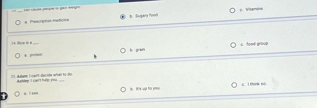 23. ___ can cause people to gain weight.\n a. prescription medicine b. sugary food c. vitamins\n24. rice is a ___.\n a. protein b. grain c. food group\n25. adam: i cant decide what to do.\nashley: i cant help you. ___\n a. i see. b. its up to you. c. i think so.