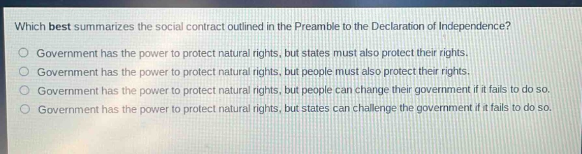 which best summarizes the social contract outlined in the preamble to the declaration of independence?\no government has the power to protect natural rights, but states must also protect their rights.\no government has the power to protect natural rights, but people must also protect their rights.\no government has the power to protect natural rights, but people can change their government if it fails to do so.\no government has the power to protect natural rights, but states can challenge the government if it fails to do so.
