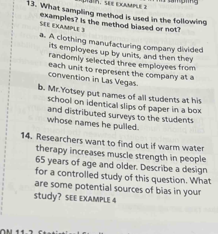 13. what sampling method is used in the following examples? is the method biased or not? see example 3\na. a clothing manufacturing company divided its employees up by units, and then they randomly selected three employees from each unit to represent the company at a convention in las vegas.\nb. mr.yotsey put names of all students at his school on identical slips of paper in a box and distributed surveys to the students whose names he pulled.\n14. researchers want to find out if warm water therapy increases muscle strength in people 65 years of age and older. describe a design for a controlled study of this question. what are some potential sources of bias in your study? see example 4