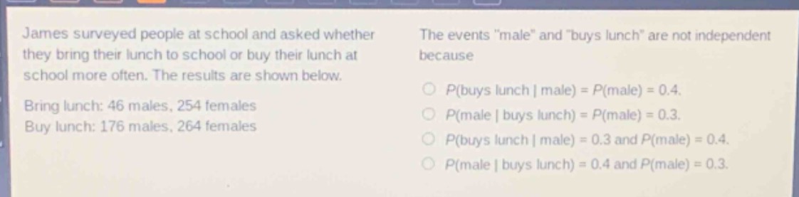 james surveyed people at school and asked whether they bring their lunch to school or buy their lunch at school more often. the results are shown below. bring lunch: 46 males, 254 females. buy lunch: 176 males, 264 females. the events \male\ and \buys lunch\ are not independent because\n○ p(buys lunch | male) = p(male) = 0.4.\n○ p(male | buys lunch) = p(male) = 0.3.\n○ p(buys lunch | male) = 0.3 and p(male) = 0.4.\n○ p(male | buys lunch) = 0.4 and p(male) = 0.3.