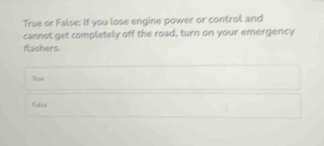 true or false: if you lose engine power or control and cannot get completely off the road, turn on your emergency flashers.\ntrue\nfalse
