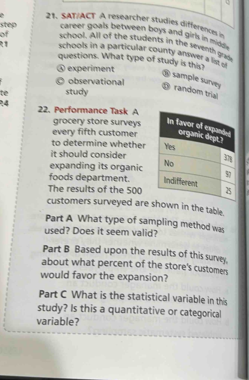 21. sat/act a researcher studies differences in career goals between boys and girls in middle school. all of the students in the seventh grade schools in a particular county answer a list of questions. what type of study is this? ① experiment ② sample survey ③ observational study ④ random trial\n22. performance task a grocery store surveys every fifth customer to determine whether it should consider expanding its organic foods department. the results of the 500 customers surveyed are shown in the table.\npart a what type of sampling method was used? does it seem valid?\npart b based upon the results of this survey, about what percent of the store’s customers would favor the expansion?\npart c what is the statistical variable in this study? is this a quantitative or categorical variable?\nin favor of expanded organic dept.?\nyes 378\nno 97\nindifferent 25
