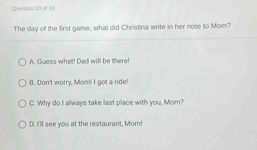 question 10 of 10\nthe day of the first game, what did christina write in her note to mom?\n\na. guess what! dad will be there!\nb. dont worry, mom! i got a ride!\nc. why do i always take last place with you, mom?\nd. ill see you at the restaurant, mom!