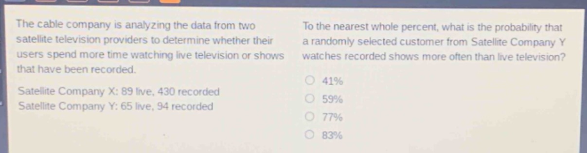the cable company is analyzing the data from two satellite television providers to determine whether their users spend more time watching live television or shows that have been recorded. satellite company x: 89 live, 430 recorded. satellite company y: 65 live, 94 recorded. to the nearest whole percent, what is the probability that a randomly - selected customer from satellite company y watches recorded shows more often than live television? 41% 59% 77% 83%