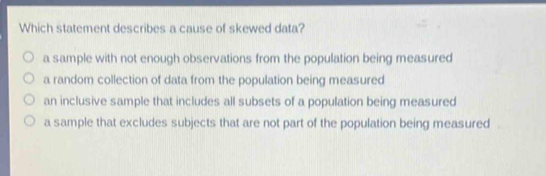 which statement describes a cause of skewed data?\n a sample with not enough observations from the population being measured\n a random collection of data from the population being measured\n an inclusive sample that includes all subsets of a population being measured\n a sample that excludes subjects that are not part of the population being measured