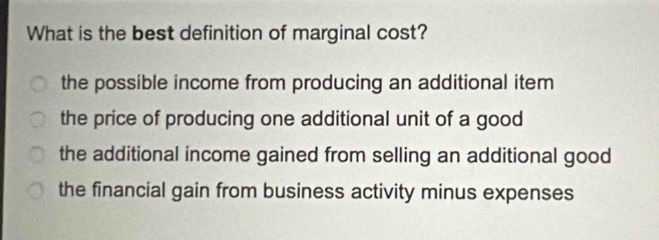 what is the best definition of marginal cost?\n the possible income from producing an additional item\n the price of producing one additional unit of a good\n the additional income gained from selling an additional good\n the financial gain from business activity minus expenses