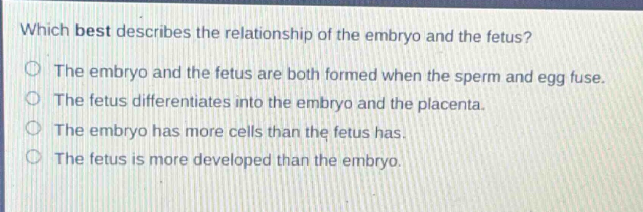 which best describes the relationship of the embryo and the fetus?\nthe embryo and the fetus are both formed when the sperm and egg fuse.\nthe fetus differentiates into the embryo and the placenta.\nthe embryo has more cells than the fetus has.\nthe fetus is more developed than the embryo.