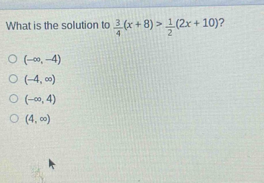 what is the solution to $\frac{3}{4}(x + 8)>\frac{1}{2}(2x + 10)$?\n$(-infty,-4)$\n$(-4,infty)$\n$(-infty,4)$\n$(4,infty)$