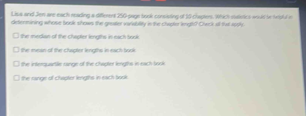 lisa and jen are each reading a different 250 - page book consisting of 10 chapters. which statistics would be helpful in determining whose book shows the greater variability in the chapter length? check all that apply.\n□ the median of the chapter lengths in each book\n□ the mean of the chapter lengths in each book\n□ the interquartile range of the chapter lengths in each book\n□ the range of chapter lengths in each book