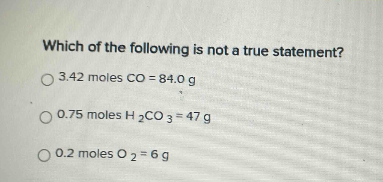 which of the following is not a true statement?\n3.42 moles co = 84.0 g\n0.75 moles h₂co₃ = 47 g\n0.2 moles o₂ = 6 g