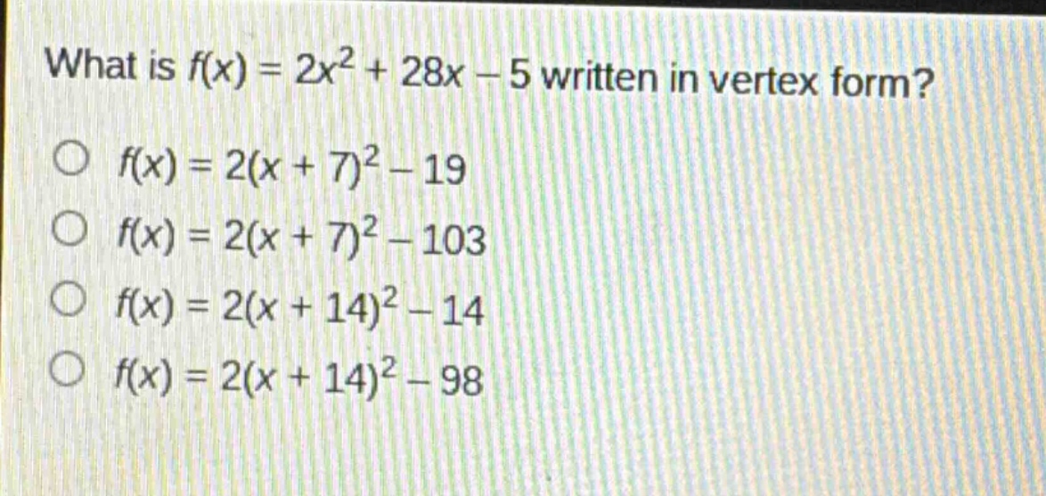 what is $f(x)=2x^{2}+28x - 5$ written in vertex form?\n$f(x)=2(x + 7)^{2}-19$\n$f(x)=2(x + 7)^{2}-103$\n$f(x)=2(x + 14)^{2}-14$\n$f(x)=2(x + 14)^{2}-98$