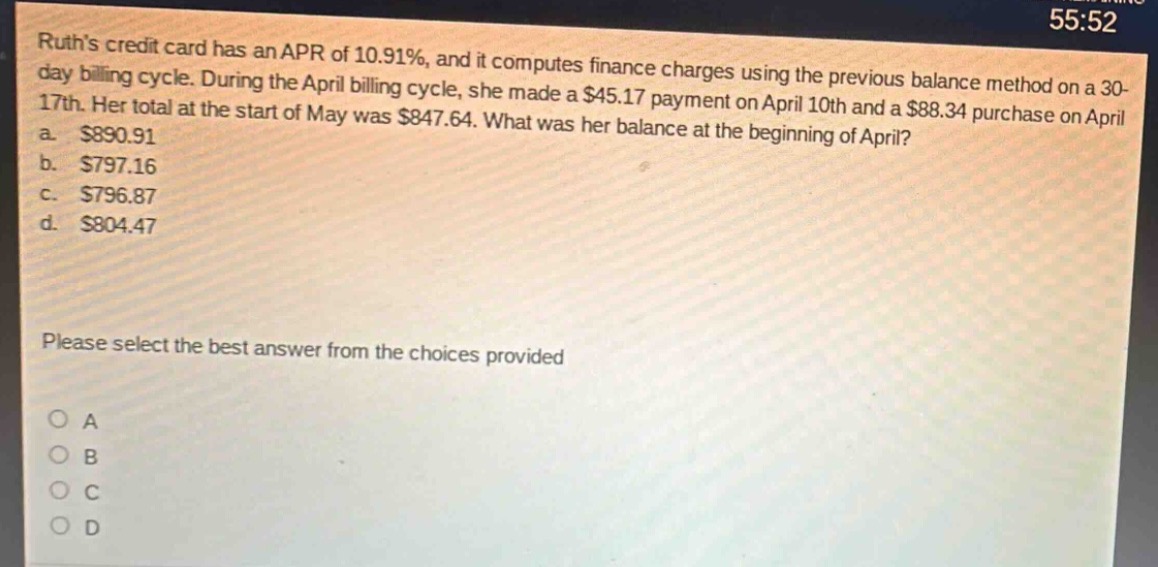 ruths credit card has an apr of 10.91%, and it computes finance charges using the previous balance method on a 30 - day billing cycle. during the april billing cycle, she made a $45.17 payment on april 10th and a $88.34 purchase on april 17th. her total at the start of may was $847.64. what was her balance at the beginning of april?\na. $890.91\nb. $797.16\nc. $796.87\nd. $804.47\nplease select the best answer from the choices provided\no a\no b\no c\no d