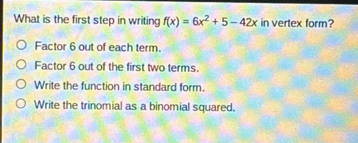what is the first step in writing f(x) = 6x² + 5 - 42x in vertex form?\nfactor 6 out of each term.\nfactor 6 out of the first two terms.\nwrite the function in standard form.\nwrite the trinomial as a binomial squared.