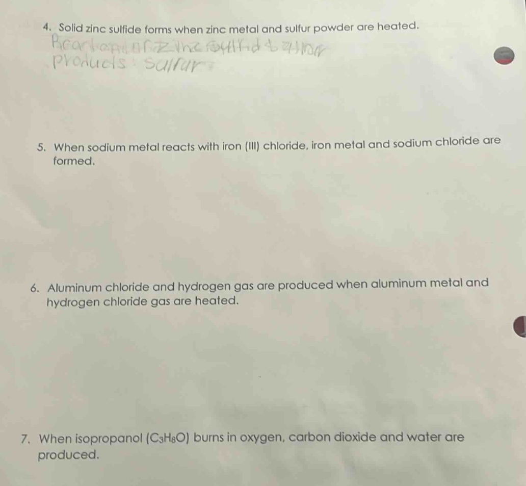 4. solid zinc sulfide forms when zinc metal and sulfur powder are heated.\n5. when sodium metal reacts with iron (iii) chloride, iron metal and sodium chloride are formed.\n6. aluminum chloride and hydrogen gas are produced when aluminum metal and hydrogen chloride gas are heated.\n7. when isopropanol (c₃h₈o) burns in oxygen, carbon dioxide and water are produced.