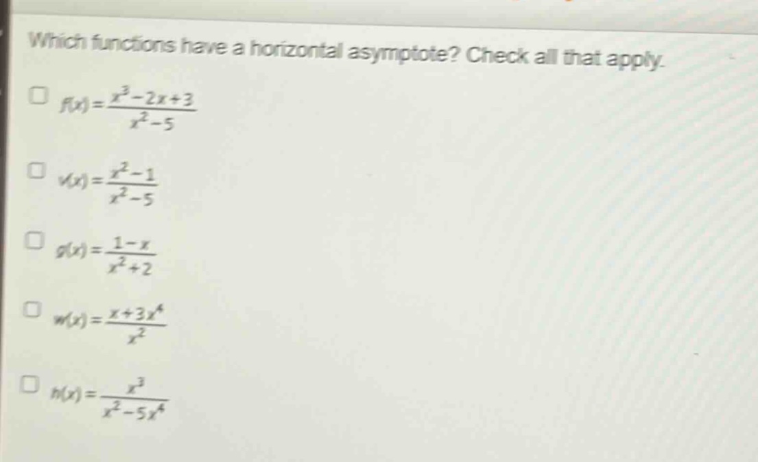 which functions have a horizontal asymptote? check all that apply.\n f(x)=\frac{x^{3}-2x + 3}{x^{2}-5}\n v(x)=\frac{x^{2}-1}{x^{2}-5}\n g(x)=\frac{1 - x}{x^{2}+2}\n w(x)=\frac{x + 3x^{4}}{x^{2}}\n h(x)=\frac{x^{3}}{x^{2}-5x^{4}}
