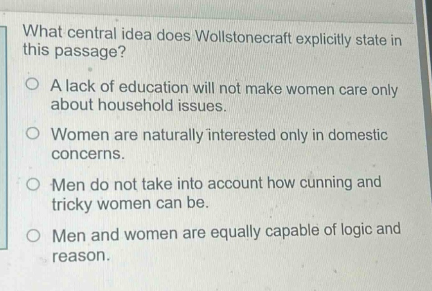 what central idea does wollstonecraft explicitly state in this passage?\na lack of education will not make women care only about household issues.\nwomen are naturally interested only in domestic concerns.\nmen do not take into account how cunning and tricky women can be.\nmen and women are equally capable of logic and reason.