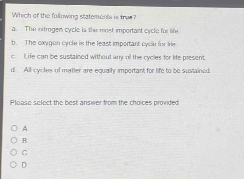 which of the following statements is true?\na. the nitrogen cycle is the most important cycle for life.\nb. the oxygen cycle is the least important cycle for life.\nc. life can be sustained without any of the cycles for life present.\nd. all cycles of matter are equally important for life to be sustained.\nplease select the best answer from the choices provided\no a\no b\no c\no d