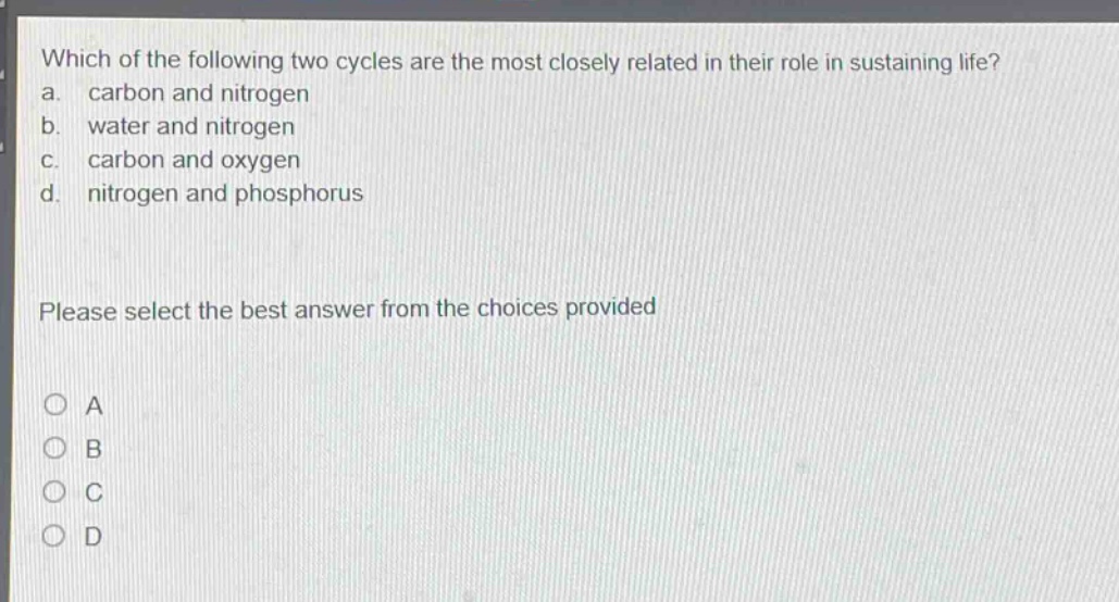 which of the following two cycles are the most closely related in their role in sustaining life?\na. carbon and nitrogen\nb. water and nitrogen\nc. carbon and oxygen\nd. nitrogen and phosphorus\nplease select the best answer from the choices provided\na\nb\nc\nd