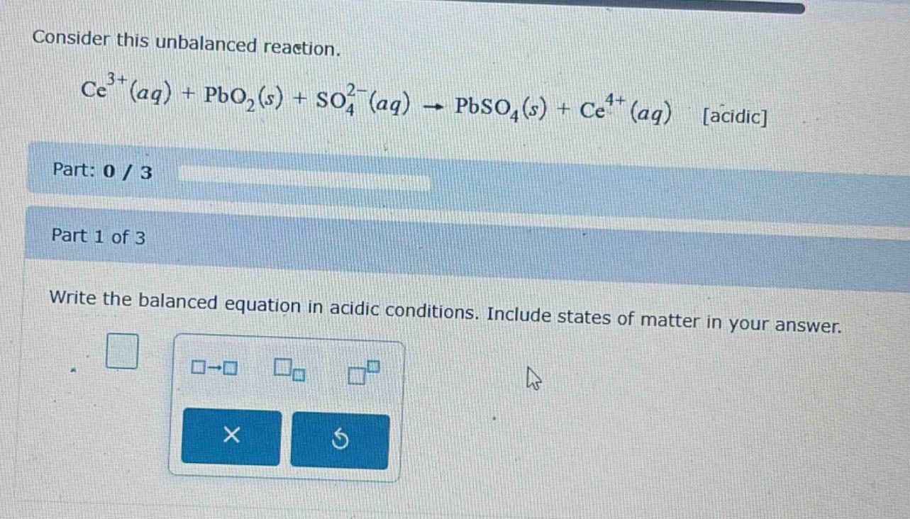 consider this unbalanced reaction.\nce^{3 +}(aq)+pbo_{2}(s)+so_{4}^{2 -}(aq)\rightarrow pbso_{4}(s)+ce^{4 +}(aq) acidic\npart: 0 / 3\npart 1 of 3\nwrite the balanced equation in acidic conditions. include states of matter in your answer.