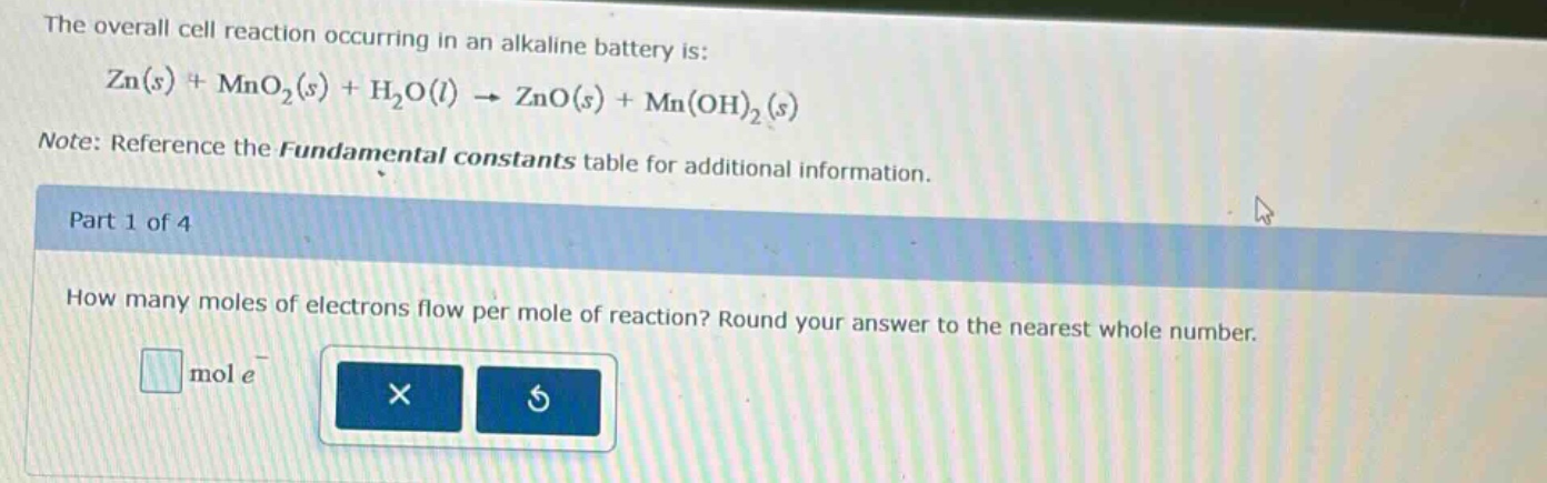 the overall cell reaction occurring in an alkaline battery is: zn(s) + mno₂(s) + h₂o(l) → zno(s) + mn(oh)₂(s)\nnote: reference the fundamental constants table for additional information.\npart 1 of 4\nhow many moles of electrons flow per mole of reaction? round your answer to the nearest whole number.\nmol e⁻