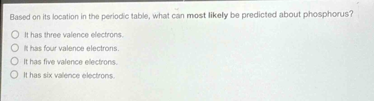 based on its location in the periodic table, what can most likely be predicted about phosphorus?\nit has three valence electrons.\nit has four valence electrons.\nit has five valence electrons.\nit has six valence electrons.