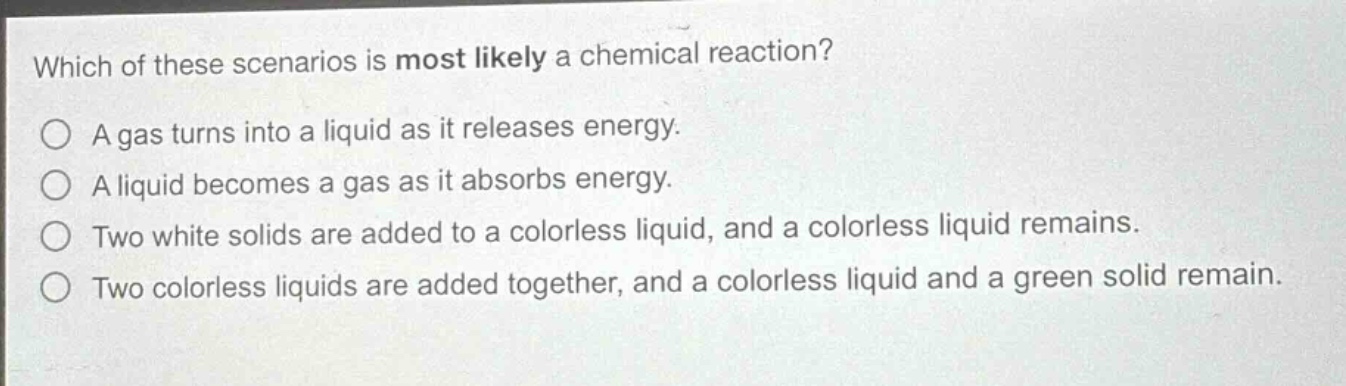 which of these scenarios is most likely a chemical reaction?\na gas turns into a liquid as it releases energy.\na liquid becomes a gas as it absorbs energy.\ntwo white solids are added to a colorless liquid, and a colorless liquid remains.\ntwo colorless liquids are added together, and a colorless liquid and a green solid remain.