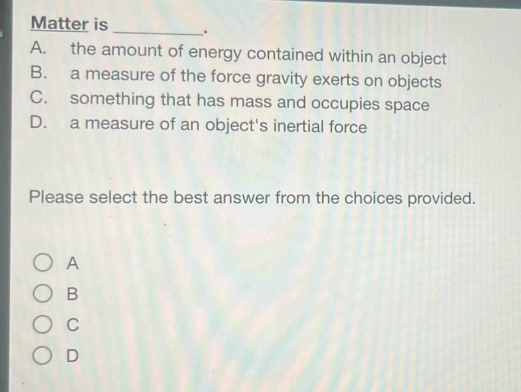 matter is _________.\na. the amount of energy contained within an object\nb. a measure of the force gravity exerts on objects\nc. something that has mass and occupies space\nd. a measure of an objects inertial force\nplease select the best answer from the choices provided.\n○ a\n○ b\n○ c\n○ d