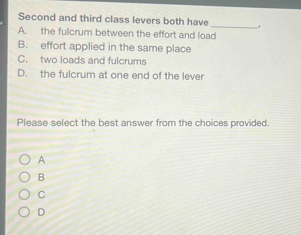 second and third class levers both have __________. a. the fulcrum between the effort and load b. effort applied in the same place c. two loads and fulcrums d. the fulcrum at one end of the lever please select the best answer from the choices provided.