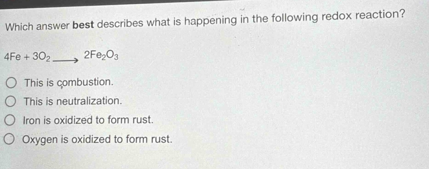which answer best describes what is happening in the following redox reaction? 4fe + 3o₂ → 2fe₂o₃ this is combustion. this is neutralization. iron is oxidized to form rust. oxygen is oxidized to form rust.
