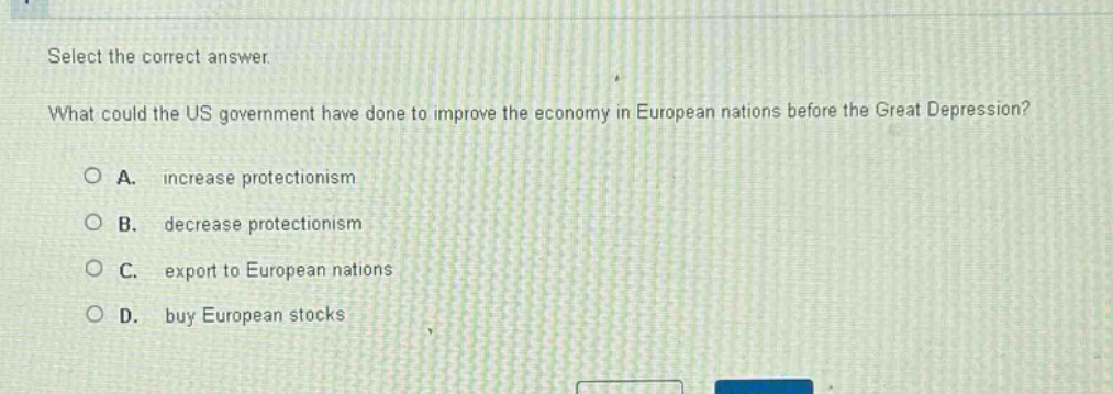 select the correct answer.\nwhat could the us government have done to improve the economy in european nations before the great depression?\n○ a. increase protectionism\n○ b. decrease protectionism\n○ c. export to european nations\n○ d. buy european stocks