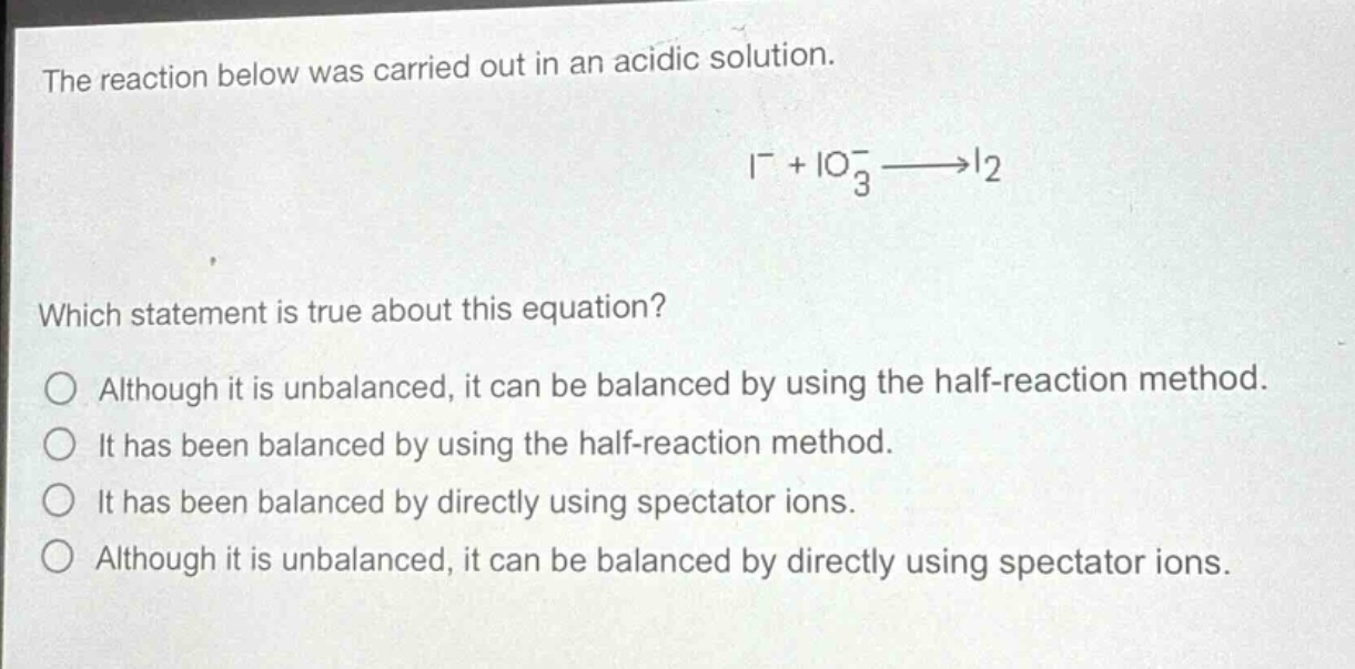 the reaction below was carried out in an acidic solution.\n mathrm{i}^{-}+mathrm{io}_{3}^{-}longrightarrowmathrm{i}_{2} \nwhich statement is true about this equation?\no although it is unbalanced, it can be balanced by using the half - reaction method.\no it has been balanced by using the half - reaction method.\no it has been balanced by directly using spectator ions.\no although it is unbalanced, it can be balanced by directly using spectator ions.