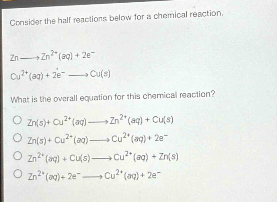 consider the half reactions below for a chemical reaction.\nzn→zn²⁺(aq)+2e⁻\ncu²⁺(aq)+2e⁻→cu(s)\nwhat is the overall equation for this chemical reaction?\no zn(s)+cu²⁺(aq)→zn²⁺(aq)+cu(s)\no zn(s)+cu²⁺(aq)→cu²⁺(aq)+2e⁻\no zn²⁺(aq)+cu(s)→cu²⁺(aq)+zn(s)\no zn²⁺(aq)+2e⁻→cu²⁺(aq)+2e⁻