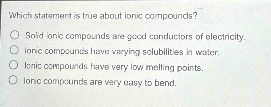 which statement is true about ionic compounds?\no solid ionic compounds are good conductors of electricity.\no ionic compounds have varying solubilities in water.\no ionic compounds have very low melting points.\no ionic compounds are very easy to bend.