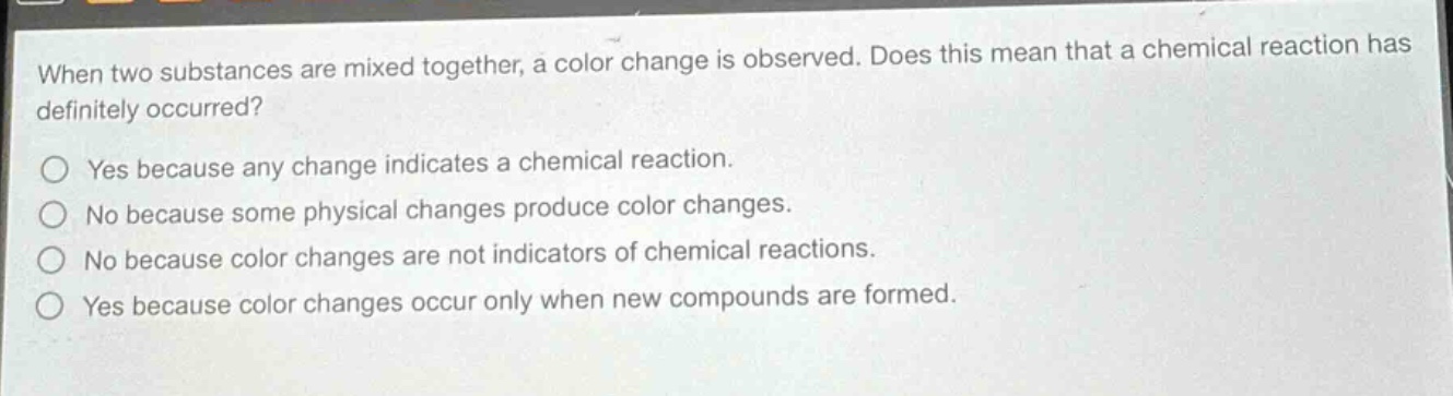 when two substances are mixed together, a color change is observed. does this mean that a chemical reaction has definitely occurred?\no yes because any change indicates a chemical reaction.\no no because some physical changes produce color changes.\no no because color changes are not indicators of chemical reactions.\no yes because color changes occur only when new compounds are formed.