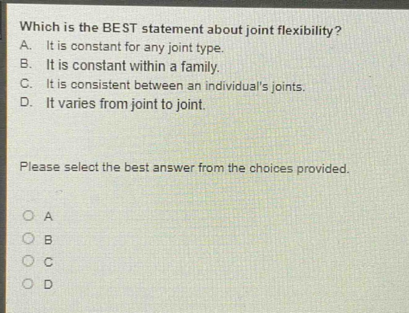 which is the best statement about joint flexibility? a. it is constant for any joint type. b. it is constant within a family. c. it is consistent between an individuals joints. d. it varies from joint to joint. please select the best answer from the choices provided. o a o b o c o d