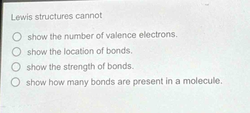 lewis structures cannot\nshow the number of valence electrons.\nshow the location of bonds.\nshow the strength of bonds.\nshow how many bonds are present in a molecule.