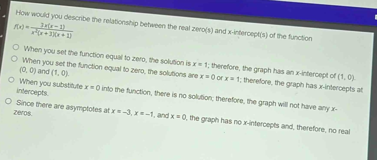 how would you describe the relationship between the real zero(s) and x - intercept(s) of the function $f(x)=\frac{3x(x - 1)}{x^{2}(x + 3)(x + 1)}$\n○ when you set the function equal to zero, the solution is $x = 1$; therefore, the graph has an x - intercept of $(1,0)$.\n○ when you set the function equal to zero, the solutions are $x = 0$ or $x = 1$; therefore, the graph has x - intercepts at $(0,0)$ and $(1,0)$.\n○ when you substitute $x = 0$ into the function, there is no solution; therefore, the graph will not have any x - intercepts.\n○ since there are asymptotes at $x=-3,x = - 1$, and $x = 0$, the graph has no x - intercepts and, therefore, no real zeros.