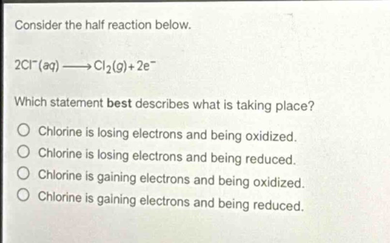 consider the half reaction below.\n2cl⁻(aq)→cl₂(g)+2e⁻\nwhich statement best describes what is taking place?\no chlorine is losing electrons and being oxidized.\no chlorine is losing electrons and being reduced.\no chlorine is gaining electrons and being oxidized.\no chlorine is gaining electrons and being reduced.