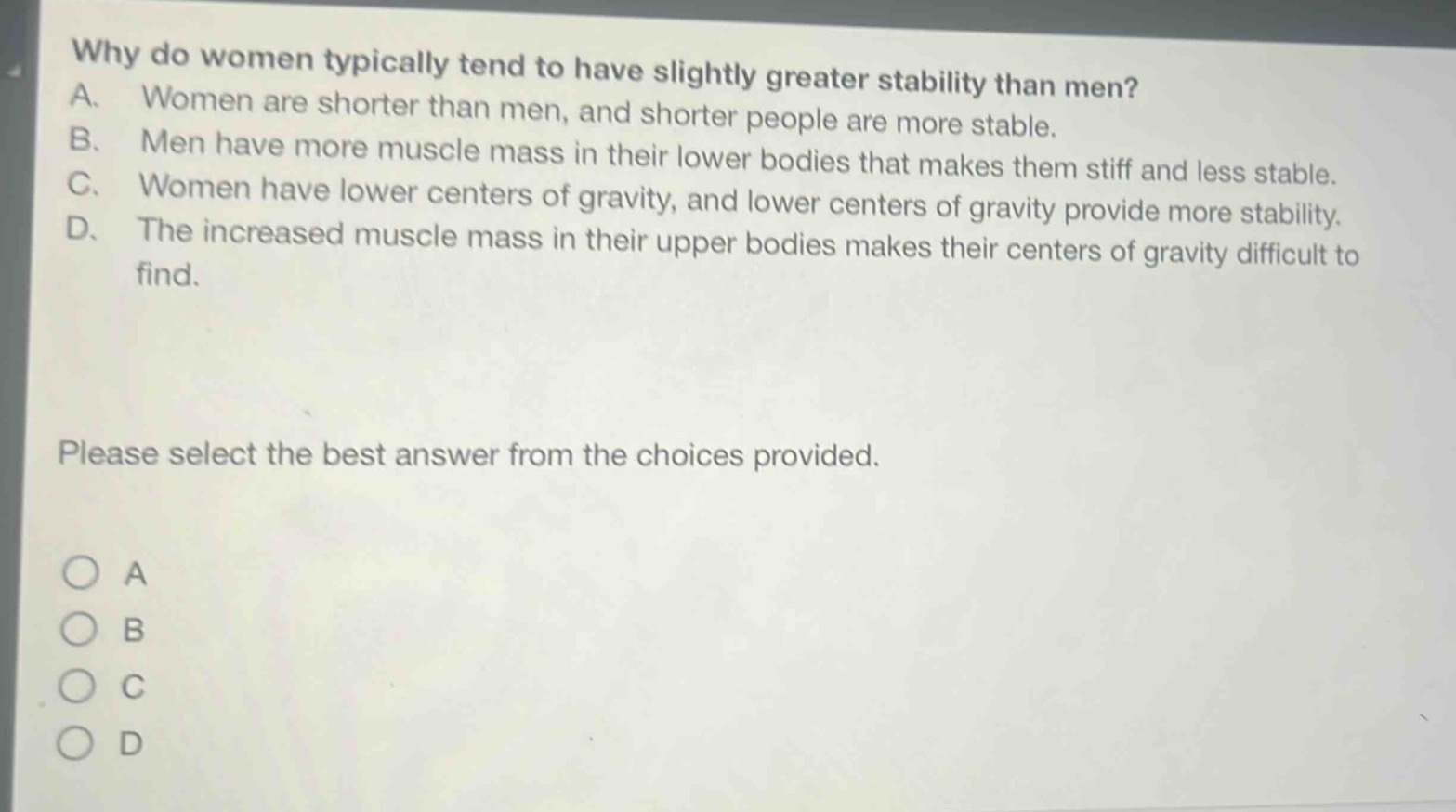 why do women typically tend to have slightly greater stability than men? a. women are shorter than men, and shorter people are more stable. b. men have more muscle mass in their lower bodies that makes them stiff and less stable. c. women have lower centers of gravity, and lower centers of gravity provide more stability. d. the increased muscle mass in their upper bodies makes their centers of gravity difficult to find. please select the best answer from the choices provided. o a o b o c o d