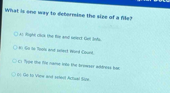 what is one way to determine the size of a file?\n\na) right click the file and select get info.\nb) go to tools and select word count.\nc) type the file name into the browser address bar.\nd) go to view and select actual size.