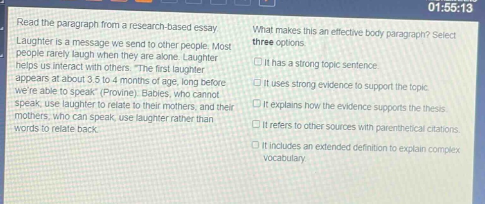 read the paragraph from a research - based essay. laughter is a message we send to other people. most people rarely laugh when they are alone. laughter helps us interact with others. \the first laughter appears at about 3.5 to 4 months of age, long before were able to speak\ (provine). babies, who cannot speak, use laughter to relate to their mothers, and their mothers, who can speak, use laughter rather than words to relate back. what makes this an effective body paragraph? select three options. it has a strong topic sentence. it uses strong evidence to support the topic. it explains how the evidence supports the thesis. it refers to other sources with parenthetical citations. it includes an extended definition to explain complex vocabulary.