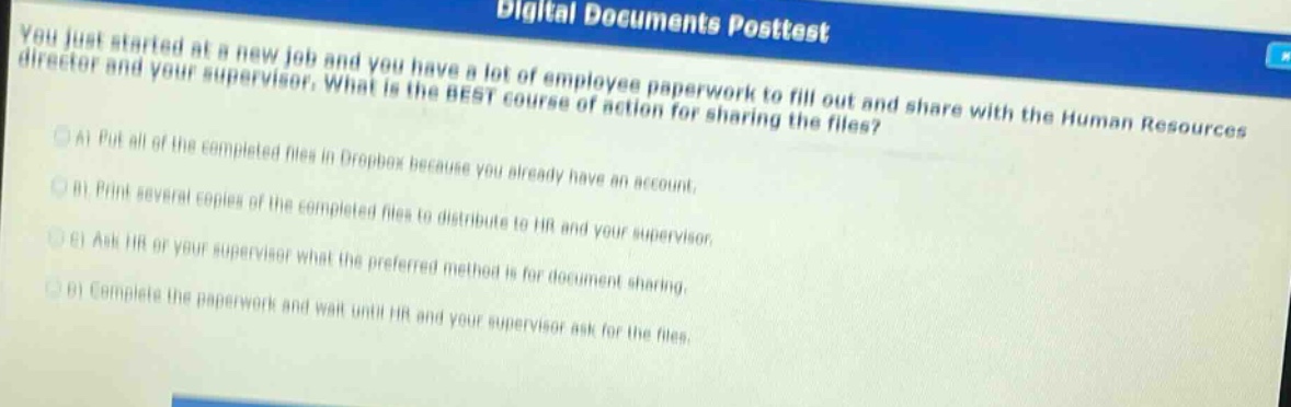you just started at a new job and you have a lot of employee paperwork to fill out and share with the human resources director and your supervisor. what is the best course of action for sharing the files?\na) put all of the completed files in dropbox because you already have an account.\nb) print several copies of the completed files to distribute to hr and your supervisor.\nc) ask hr or your supervisor what the preferred method is for document sharing.\nd) complete the paperwork and wait until hr and your supervisor ask for the files.