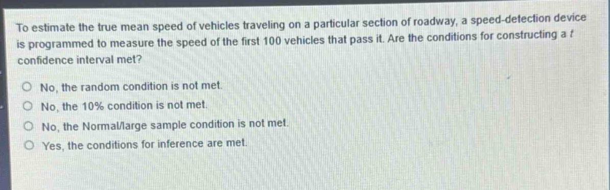 to estimate the true mean speed of vehicles traveling on a particular section of roadway, a speed - detection device is programmed to measure the speed of the first 100 vehicles that pass it. are the conditions for constructing a t confidence interval met?\no no, the random condition is not met.\no no, the 10% condition is not met.\no no, the normal/large sample condition is not met.\no yes, the conditions for inference are met.