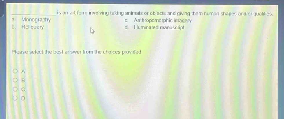 ______ is an art form involving taking animals or objects and giving them human shapes and/or qualities.\na. monography\nc. anthropomorphic imagery\nb. reliquary\nd. illuminated manuscript\nplease select the best answer from the choices provided\no a\no b\no c\no d