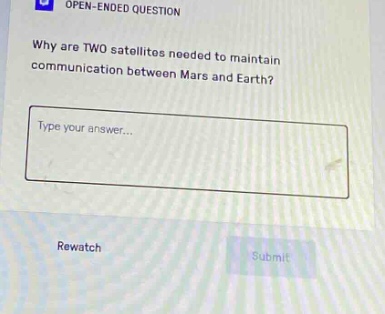 open - ended question\nwhy are two satellites needed to maintain communication between mars and earth?\ntype your answer...\nrewatch\nsubmit