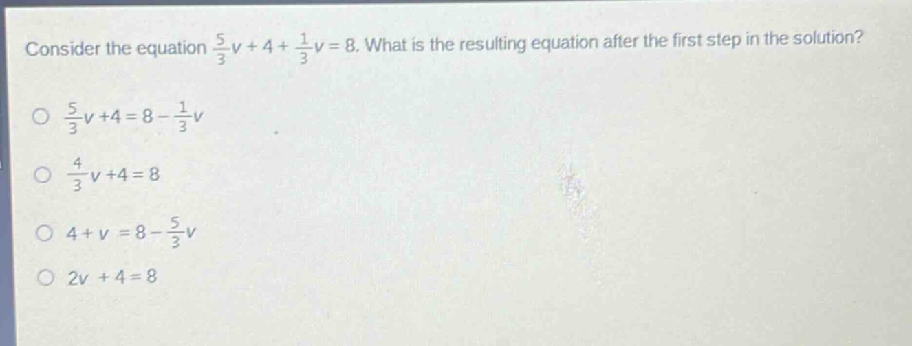 consider the equation $\frac{5}{3}v + 4+\frac{1}{3}v = 8$. what is the resulting equation after the first step in the solution?\n$\frac{5}{3}v + 4=8 - \frac{1}{3}v$\n$\frac{4}{3}v + 4=8$\n$4 + v=8-\frac{5}{3}v$\n$2v + 4=8$