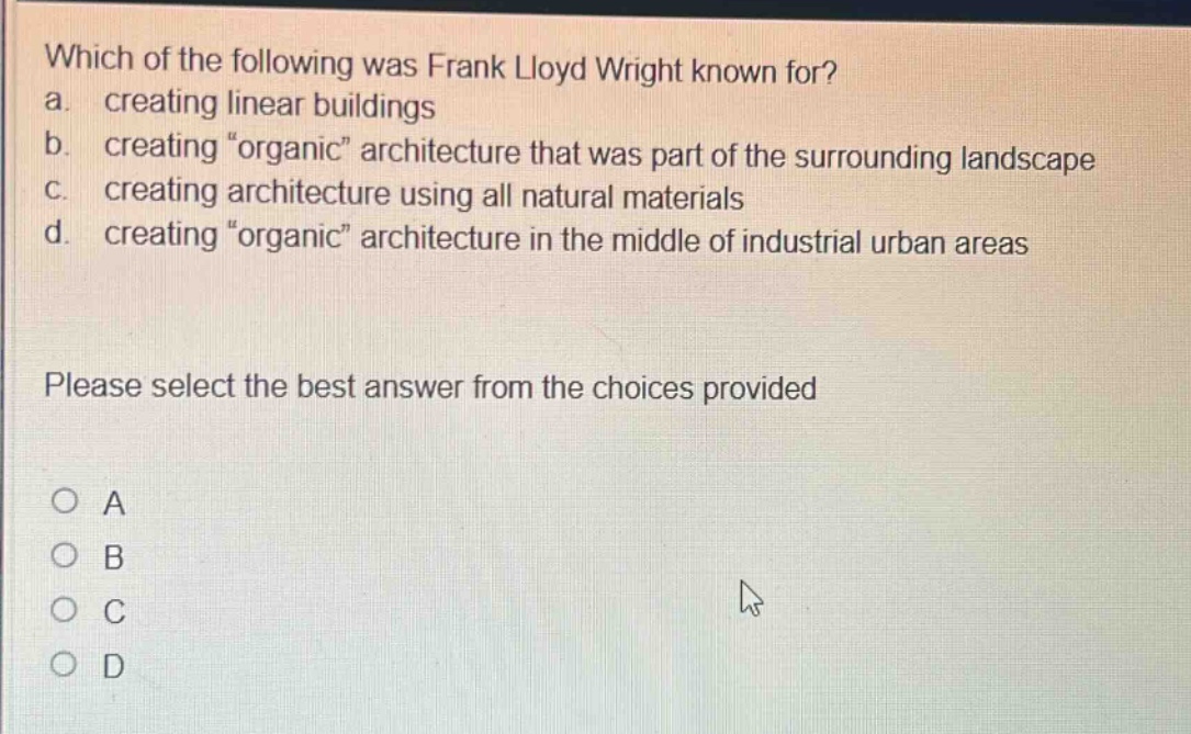 which of the following was frank lloyd wright known for?\na. creating linear buildings\nb. creating \organic\ architecture that was part of the surrounding landscape\nc. creating architecture using all natural materials\nd. creating \organic\ architecture in the middle of industrial urban areas\nplease select the best answer from the choices provided\no a\no b\no c\no d